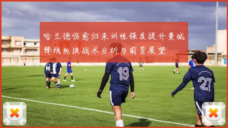 哈兰德伤愈归来训练强度提升曼城锋线轮换战术分析与前景展望
