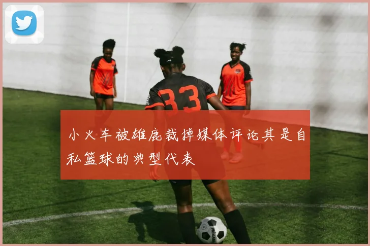 小火车被雄鹿裁掉媒体评论其是自私篮球的典型代表