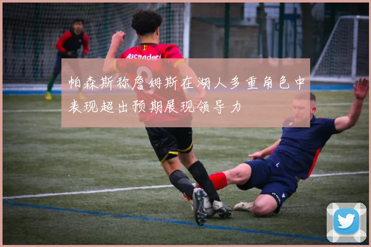 帕森斯称詹姆斯在湖人多重角色中表现超出预期展现领导力