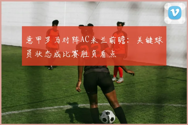 意甲罗马对阵AC米兰前瞻：关键球员状态成比赛胜负看点