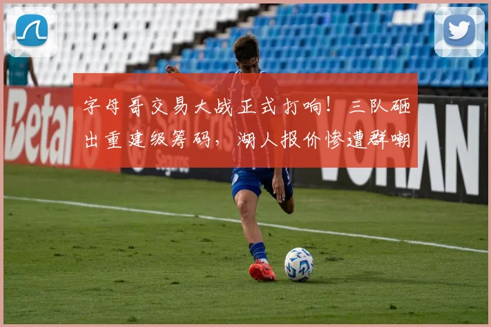 字母哥交易大战正式打响！三队砸出重建级筹码，湖人报价惨遭群嘲
