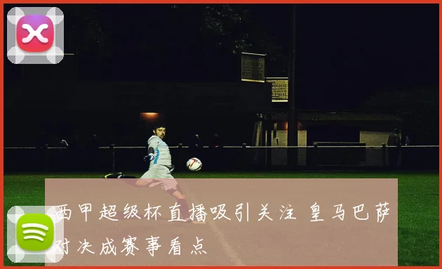 西甲超级杯直播吸引关注 皇马巴萨对决成赛事看点