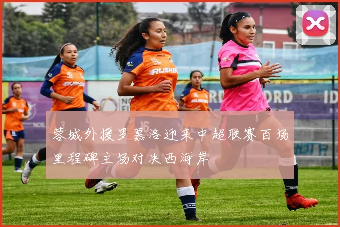 蓉城外援罗慕洛迎来中超联赛百场里程碑主场对决西海岸