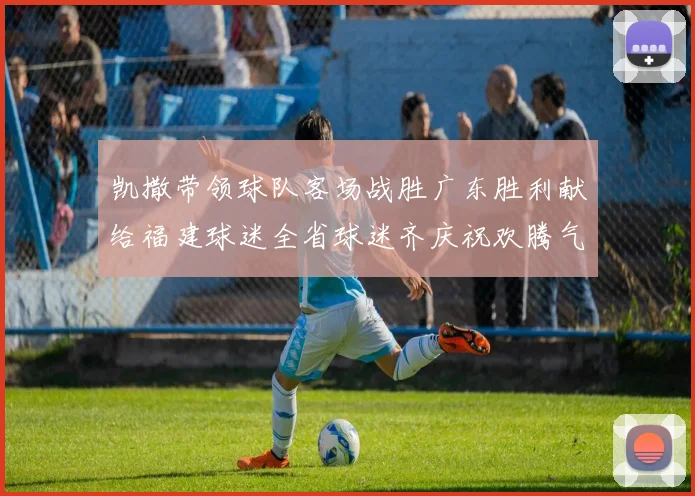 凯撒带领球队客场战胜广东胜利献给福建球迷全省球迷齐庆祝欢腾气氛热烈