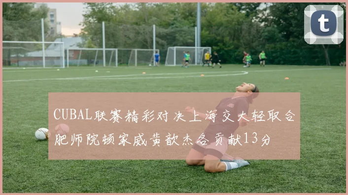 CUBAL联赛精彩对决上海交大轻取合肥师院顿家威黄歆杰各贡献13分