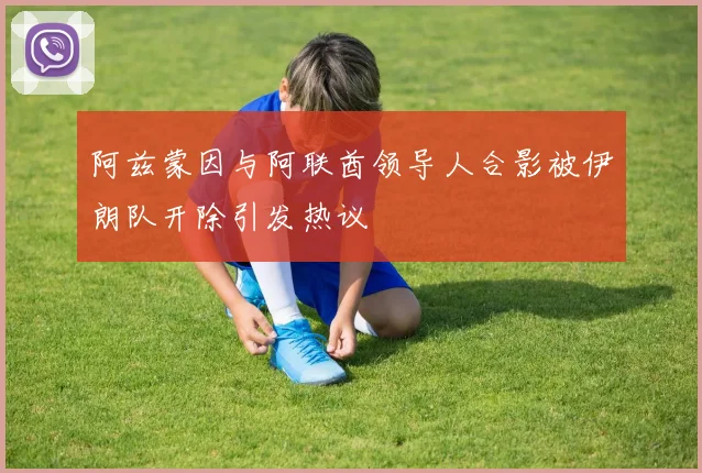阿兹蒙因与阿联酋领导人合影被伊朗队开除引发热议