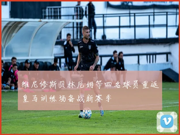 维尼修斯贝林厄姆等四名球员重返皇马训练场备战新赛季