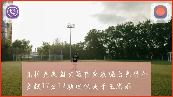 克拉克美国女篮首秀表现出色替补贡献17分12助攻仅次于王思雨