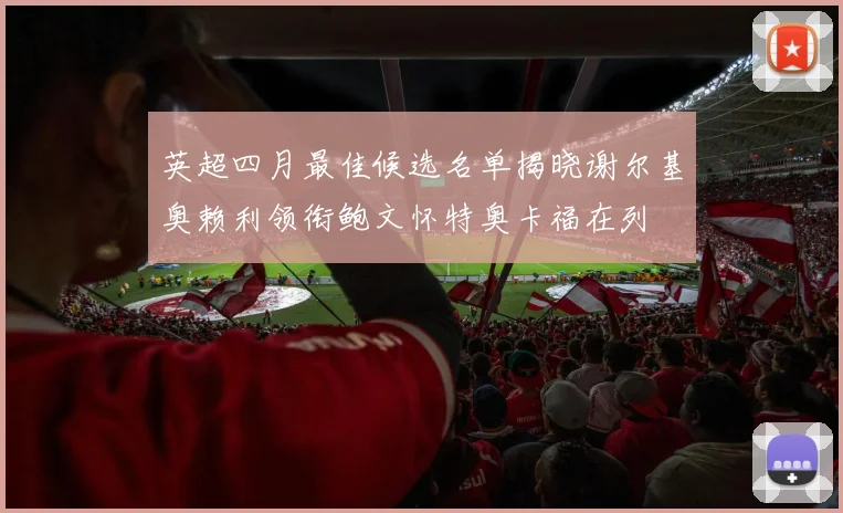 英超四月最佳候选名单揭晓谢尔基奥赖利领衔鲍文怀特奥卡福在列