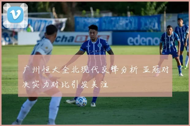 广州恒大全北现代交锋分析 亚冠对决实力对比引发关注