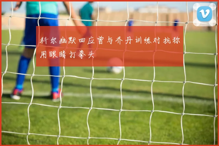 科尔幽默回应曾与乔丹训练对抗称用眼睛打拳头